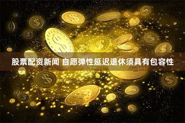 股票配资新闻 自愿弹性延迟退休须具有包容性