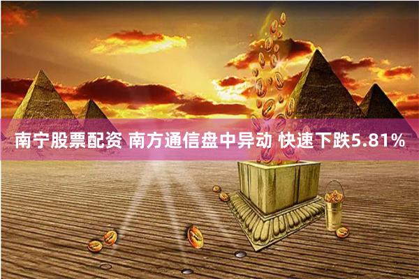 南宁股票配资 南方通信盘中异动 快速下跌5.81%