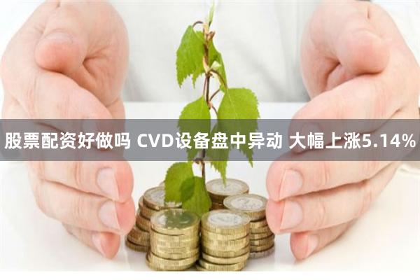 股票配资好做吗 CVD设备盘中异动 大幅上涨5.14%