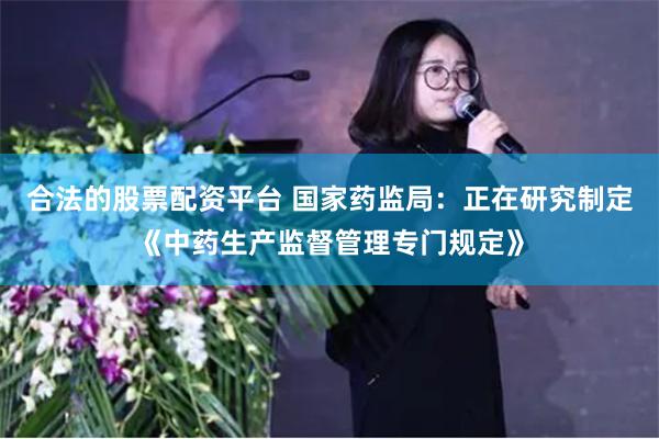 合法的股票配资平台 国家药监局：正在研究制定《中药生产监督管理专门规定》