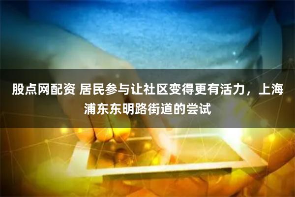 股点网配资 居民参与让社区变得更有活力，上海浦东东明路街道的尝试