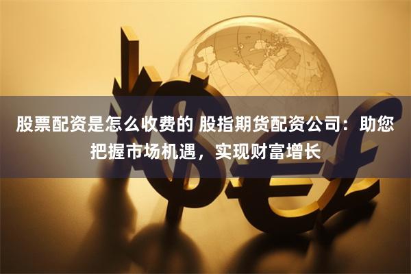 股票配资是怎么收费的 股指期货配资公司：助您把握市场机遇，实