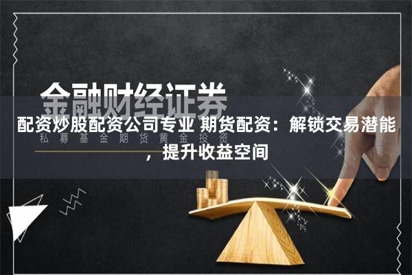 配资炒股配资公司专业 期货配资：解锁交易潜能，提升收益空间