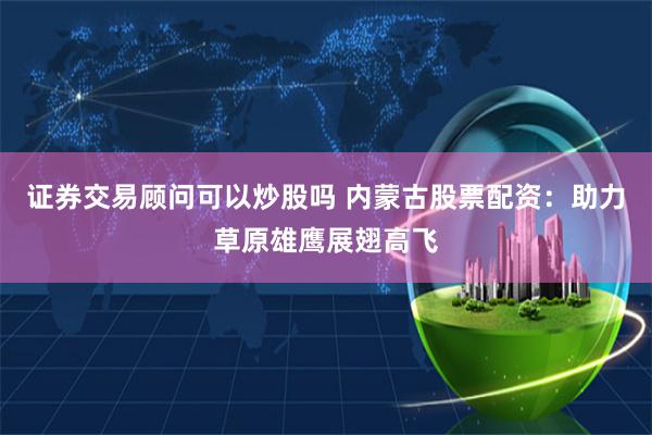 证券交易顾问可以炒股吗 内蒙古股票配资：助力草原雄鹰展翅高飞