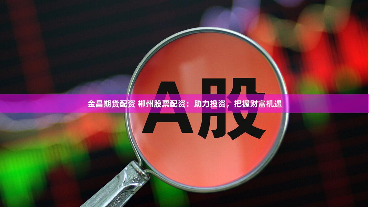 金昌期货配资 郴州股票配资：助力投资，把握财富机遇