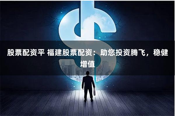股票配资平 福建股票配资：助您投资腾飞，稳健增值
