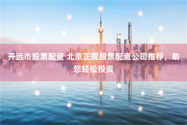开远市股票配资 北京正规股票配资公司推荐，助您轻松投资