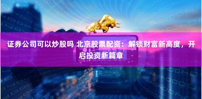 证券公司可以炒股吗 北京股票配资：解锁财富新高度，开启投资新