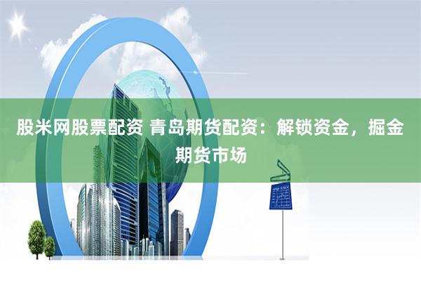 股米网股票配资 青岛期货配资：解锁资金，掘金期货市场